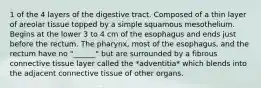 1 of the 4 layers of the digestive tract. Composed of a thin layer of areolar tissue topped by a simple squamous mesothelium. Begins at the lower 3 to 4 cm of the esophagus and ends just before the rectum. The pharynx, most of the esophagus, and the rectum have no "______" but are surrounded by a fibrous connective tissue layer called the *adventitia* which blends into the adjacent connective tissue of other organs.