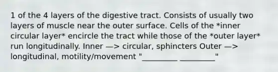 1 of the 4 layers of the digestive tract. Consists of usually two layers of muscle near the outer surface. Cells of the *inner circular layer* encircle the tract while those of the *outer layer* run longitudinally. Inner —> circular, sphincters Outer —> longitudinal, motility/movement "_________ _________"