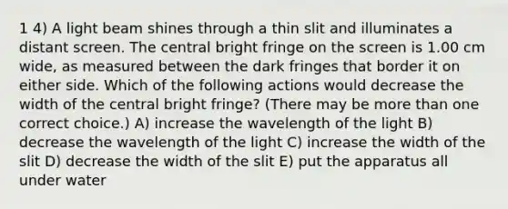 1 4) A light beam shines through a thin slit and illuminates a distant screen. The central bright fringe on the screen is 1.00 cm wide, as measured between the dark fringes that border it on either side. Which of the following actions would decrease the width of the central bright fringe? (There may be <a href='https://www.questionai.com/knowledge/keWHlEPx42-more-than' class='anchor-knowledge'>more than</a> one correct choice.) A) increase the wavelength of the light B) decrease the wavelength of the light C) increase the width of the slit D) decrease the width of the slit E) put the apparatus all under water