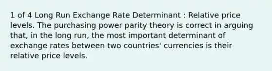 1 of 4 Long Run Exchange Rate Determinant : Relative price levels. The purchasing power parity theory is correct in arguing that, in the long run, the most important determinant of exchange rates between two countries' currencies is their relative price levels.