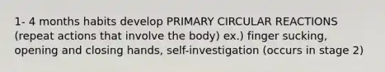 1- 4 months habits develop PRIMARY CIRCULAR REACTIONS (repeat actions that involve the body) ex.) finger sucking, opening and closing hands, self-investigation (occurs in stage 2)