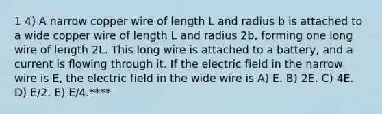 1 4) A narrow copper wire of length L and radius b is attached to a wide copper wire of length L and radius 2b, forming one long wire of length 2L. This long wire is attached to a battery, and a current is flowing through it. If the electric field in the narrow wire is E, the electric field in the wide wire is A) E. B) 2E. C) 4E. D) E/2. E) E/4.****