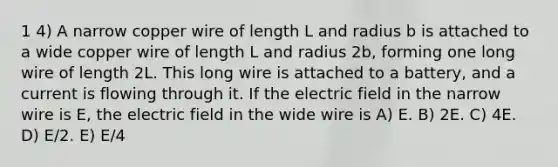 1 4) A narrow copper wire of length L and radius b is attached to a wide copper wire of length L and radius 2b, forming one long wire of length 2L. This long wire is attached to a battery, and a current is flowing through it. If the electric field in the narrow wire is E, the electric field in the wide wire is A) E. B) 2E. C) 4E. D) E/2. E) E/4