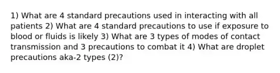 1) What are 4 standard precautions used in interacting with all patients 2) What are 4 standard precautions to use if exposure to blood or fluids is likely 3) What are 3 types of modes of contact transmission and 3 precautions to combat it 4) What are droplet precautions aka-2 types (2)?