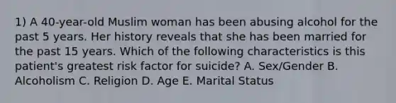 1) A 40-year-old Muslim woman has been abusing alcohol for the past 5 years. Her history reveals that she has been married for the past 15 years. Which of the following characteristics is this patient's greatest risk factor for suicide? A. Sex/Gender B. Alcoholism C. Religion D. Age E. Marital Status