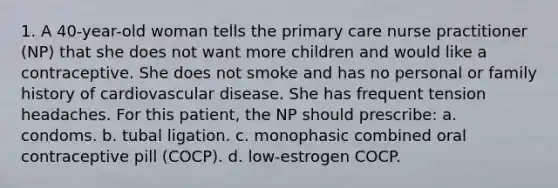 1. A 40-year-old woman tells the primary care nurse practitioner (NP) that she does not want more children and would like a contraceptive. She does not smoke and has no personal or family history of cardiovascular disease. She has frequent tension headaches. For this patient, the NP should prescribe: a. condoms. b. tubal ligation. c. monophasic combined oral contraceptive pill (COCP). d. low-estrogen COCP.