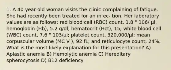 1. A 40-year-old woman visits the clinic complaining of fatigue. She had recently been treated for an infec- tion. Her laboratory values are as follows: red blood cell (RBC) count, 1.8 " 106/ µl; hemoglobin (Hb), 5.2 g/dl; hematocrit (Hct), 15; white blood cell (WBC) count, 7.6 " 103/µl; platelet count, 320,000/µl; mean corpuscular volume (MC V ), 92 fL; and reticulocyte count, 24%. What is the most likely explanation for this presentation? A) Aplastic anemia B) Hemolytic anemia C) Hereditary spherocytosis D) B12 deficiency