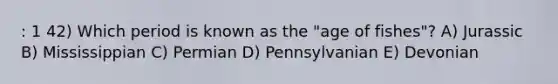 : 1 42) Which period is known as the "age of fishes"? A) Jurassic B) Mississippian C) Permian D) Pennsylvanian E) Devonian