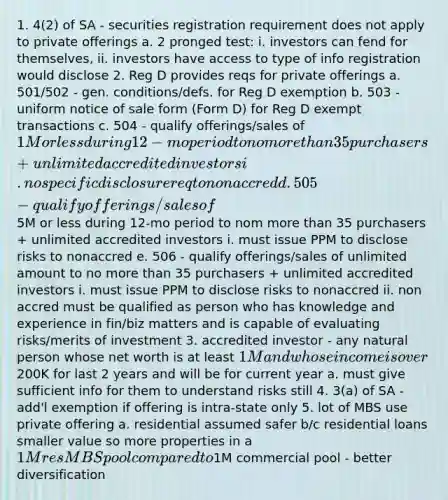 1. 4(2) of SA - securities registration requirement does not apply to private offerings a. 2 pronged test: i. investors can fend for themselves, ii. investors have access to type of info registration would disclose 2. Reg D provides reqs for private offerings a. 501/502 - gen. conditions/defs. for Reg D exemption b. 503 - uniform notice of sale form (Form D) for Reg D exempt transactions c. 504 - qualify offerings/sales of 1M or less during 12-mo period to no more than 35 purchasers + unlimited accredited investors i. no specific disclosure req to nonaccred d. 505 - qualify offerings/sales of5M or less during 12-mo period to nom more than 35 purchasers + unlimited accredited investors i. must issue PPM to disclose risks to nonaccred e. 506 - qualify offerings/sales of unlimited amount to no more than 35 purchasers + unlimited accredited investors i. must issue PPM to disclose risks to nonaccred ii. non accred must be qualified as person who has knowledge and experience in fin/biz matters and is capable of evaluating risks/merits of investment 3. accredited investor - any natural person whose net worth is at least 1M and whose income is over200K for last 2 years and will be for current year a. must give sufficient info for them to understand risks still 4. 3(a) of SA - add'l exemption if offering is intra-state only 5. lot of MBS use private offering a. residential assumed safer b/c residential loans smaller value so more properties in a 1M res MBS pool compared to1M commercial pool - better diversification