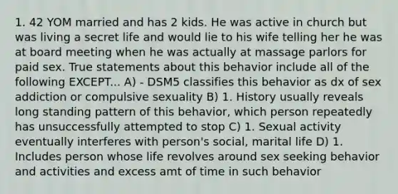 1. 42 YOM married and has 2 kids. He was active in church but was living a secret life and would lie to his wife telling her he was at board meeting when he was actually at massage parlors for paid sex. True statements about this behavior include all of the following EXCEPT... A) - DSM5 classifies this behavior as dx of sex addiction or compulsive sexuality B) 1. History usually reveals long standing pattern of this behavior, which person repeatedly has unsuccessfully attempted to stop C) 1. Sexual activity eventually interferes with person's social, marital life D) 1. Includes person whose life revolves around sex seeking behavior and activities and excess amt of time in such behavior