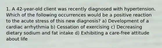 1. A 42-year-old client was recently diagnosed with hypertension. Which of the following occurrences would be a positive reaction to the acute stress of this new diagnosis? a) Development of a cardiac arrhythmia b) Cessation of exercising c) Decreasing dietary sodium and fat intake d) Exhibiting a care-free attitude about life