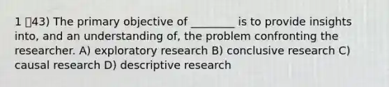 1 43) The primary objective of ________ is to provide insights into, and an understanding of, the problem confronting the researcher. A) exploratory research B) conclusive research C) causal research D) descriptive research