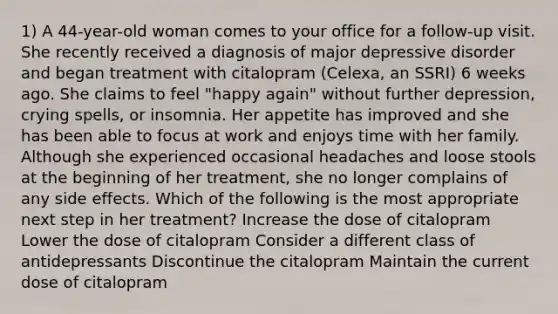 1) A 44-year-old woman comes to your office for a follow-up visit. She recently received a diagnosis of major depressive disorder and began treatment with citalopram (Celexa, an SSRI) 6 weeks ago. She claims to feel "happy again" without further depression, crying spells, or insomnia. Her appetite has improved and she has been able to focus at work and enjoys time with her family. Although she experienced occasional headaches and loose stools at the beginning of her treatment, she no longer complains of any side effects. Which of the following is the most appropriate next step in her treatment? Increase the dose of citalopram Lower the dose of citalopram Consider a different class of antidepressants Discontinue the citalopram Maintain the current dose of citalopram