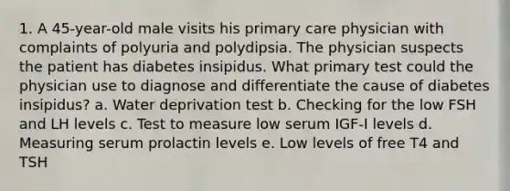 1. A 45-year-old male visits his primary care physician with complaints of polyuria and polydipsia. The physician suspects the patient has diabetes insipidus. What primary test could the physician use to diagnose and differentiate the cause of diabetes insipidus? a. Water deprivation test b. Checking for the low FSH and LH levels c. Test to measure low serum IGF-I levels d. Measuring serum prolactin levels e. Low levels of free T4 and TSH