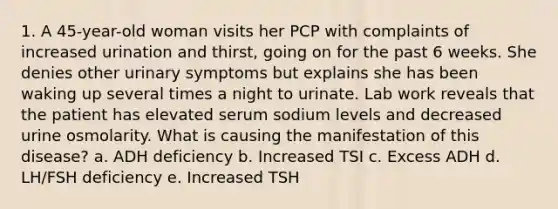 1. A 45-year-old woman visits her PCP with complaints of increased urination and thirst, going on for the past 6 weeks. She denies other urinary symptoms but explains she has been waking up several times a night to urinate. Lab work reveals that the patient has elevated serum sodium levels and decreased urine osmolarity. What is causing the manifestation of this disease? a. ADH deficiency b. Increased TSI c. Excess ADH d. LH/FSH deficiency e. Increased TSH