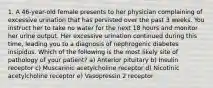 1. A 46-year-old female presents to her physician complaining of excessive urination that has persisted over the past 3 weeks. You instruct her to take no water for the next 18 hours and monitor her urine output. Her excessive urination continued during this time, leading you to a diagnosis of nephrogenic diabetes insipidus. Which of the following is the most likely site of pathology of your patient? a) Anterior pituitary b) Insulin receptor c) Muscarinic acetylcholine receptor d) Nicotinic acetylcholine receptor e) Vasopressin 2 receptor