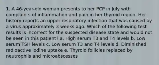 1. A 46-year-old woman presents to her PCP in July with complaints of inflammation and pain in her thyroid region. Her history reports an upper respiratory infection that was caused by a virus approximately 3 weeks ago. Which of the following test results is incorrect for the suspected disease state and would not be seen in this patient? a. High serum T3 and T4 levels b. Low serum TSH levels c. Low serum T3 and T4 levels d. Diminished radioactive iodine uptake e. Thyroid follicles replaced by neutrophils and microabscesses