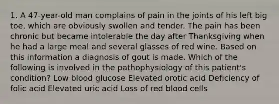 1. A 47-year-old man complains of pain in the joints of his left big toe, which are obviously swollen and tender. The pain has been chronic but became intolerable the day after Thanksgiving when he had a large meal and several glasses of red wine. Based on this information a diagnosis of gout is made. Which of the following is involved in the pathophysiology of this patient's condition? Low blood glucose Elevated orotic acid Deficiency of folic acid Elevated uric acid Loss of red blood cells