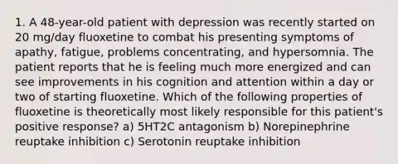 1. A 48-year-old patient with depression was recently started on 20 mg/day fluoxetine to combat his presenting symptoms of apathy, fatigue, problems concentrating, and hypersomnia. The patient reports that he is feeling much more energized and can see improvements in his cognition and attention within a day or two of starting fluoxetine. Which of the following properties of fluoxetine is theoretically most likely responsible for this patient's positive response? a) 5HT2C antagonism b) Norepinephrine reuptake inhibition c) Serotonin reuptake inhibition