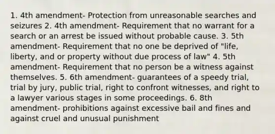 1. 4th amendment- Protection from unreasonable searches and seizures 2. 4th amendment- Requirement that no warrant for a search or an arrest be issued without probable cause. 3. 5th amendment- Requirement that no one be deprived of "life, liberty, and or property without due process of law" 4. 5th amendment- Requirement that no person be a witness against themselves. 5. 6th amendment- guarantees of a speedy trial, trial by jury, public trial, right to confront witnesses, and right to a lawyer various stages in some proceedings. 6. 8th amendment- prohibitions against excessive bail and fines and against cruel and unusual punishment