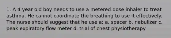 1. A 4-year-old boy needs to use a metered-dose inhaler to treat asthma. He cannot coordinate the breathing to use it effectively. The nurse should suggest that he use a: a. spacer b. nebulizer c. peak expiratory flow meter d. trial of chest physiotherapy