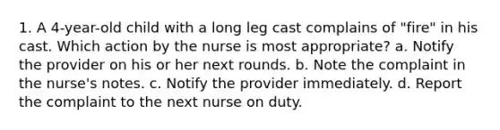 1. A 4-year-old child with a long leg cast complains of "fire" in his cast. Which action by the nurse is most appropriate? a. Notify the provider on his or her next rounds. b. Note the complaint in the nurse's notes. c. Notify the provider immediately. d. Report the complaint to the next nurse on duty.