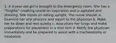 1. A 4-year-old girl is brought to the emergency room. She has a "froglike" croaking sound on inspiration and is agitated and drooling. She insists on sitting upright. The nurse should: a. Examine her oral pharynx and report to the physician b. Make her lie down and rest quietly c. Auscultate her lungs and make preparations for placement in a mist tent d. Notify the physician immediately and be prepared to assist with a tracheostomy or intubation