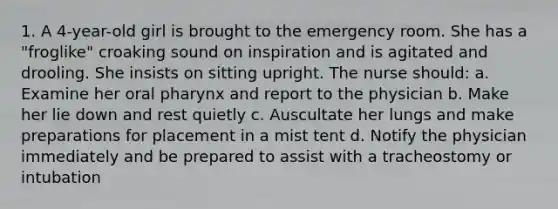 1. A 4-year-old girl is brought to the emergency room. She has a "froglike" croaking sound on inspiration and is agitated and drooling. She insists on sitting upright. The nurse should: a. Examine her oral pharynx and report to the physician b. Make her lie down and rest quietly c. Auscultate her lungs and make preparations for placement in a mist tent d. Notify the physician immediately and be prepared to assist with a tracheostomy or intubation