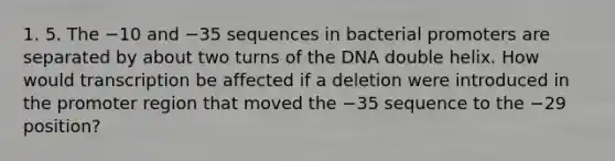 1. 5. The −10 and −35 sequences in bacterial promoters are separated by about two turns of the DNA double helix. How would transcription be affected if a deletion were introduced in the promoter region that moved the −35 sequence to the −29 position?