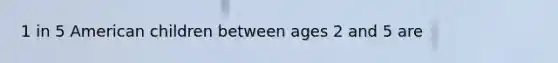 1 in 5 American children between ages 2 and 5 are