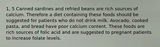 1, 5 Canned sardines and refried beans are rich sources of calcium. Therefore a diet containing these foods should be suggested for patients who do not drink milk. Avocado, cooked pasta, and bread have poor calcium content. These foods are rich sources of folic acid and are suggested to pregnant patients to increase folate levels.