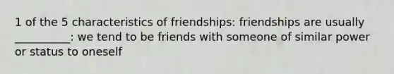 1 of the 5 characteristics of friendships: friendships are usually __________: we tend to be friends with someone of similar power or status to oneself