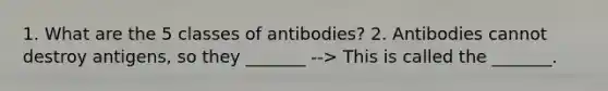 1. What are the 5 classes of antibodies? 2. Antibodies cannot destroy antigens, so they _______ --> This is called the _______.