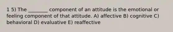 1 5) The ________ component of an attitude is the emotional or feeling component of that attitude. A) affective B) cognitive C) behavioral D) evaluative E) reaffective