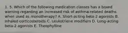 1. 5. Which of the following medication classes has a boxed warning regarding an increased risk of asthma-related deaths when used as monotherapy? A. Short-acting beta-2 agonists B. Inhaled corticosteroids C. Leukotriene modifiers D. Long-acting beta-2 agonists E. Theophylline