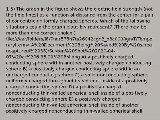 1 5) The graph in the figure shows the electric field strength (not the field lines) as a function of distance from the center for a pair of concentric uniformly charged spheres. Which of the following situations could the graph plausibly represent? (There may be <a href='https://www.questionai.com/knowledge/keWHlEPx42-more-than' class='anchor-knowledge'>more than</a> one correct choice.) file:///var/folders/l8/7ndr575n7ts26042cgn3_x3c0000gn/T/TemporaryItems/(A%20Document%20Being%20Saved%20By%20screencaptureui%2035)/Screen%20Shot%202020-04-07%20at%206.38.00%20PM.png A) a positively charged conducting sphere within another positively charged conducting sphere B) a positively charged conducting sphere within an uncharged conducting sphere C) a solid nonconducting sphere, uniformly charged throughout its volume, inside of a positively charged conducting sphere D) a positively charged nonconducting thin-walled spherical shell inside of a positively charged conducting sphere E) a positively charged nonconducting thin-walled spherical shell inside of another positively charged nonconducting thin-walled spherical shell