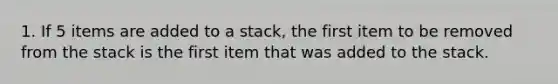 1. If 5 items are added to a stack, the first item to be removed from the stack is the first item that was added to the stack.