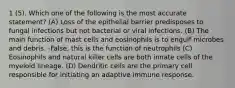 1 (5). Which one of the following is the most accurate statement? (A) Loss of the epithelial barrier predisposes to fungal infections but not bacterial or viral infections. (B) The main function of mast cells and eosinophils is to engulf microbes and debris. -False, this is the function of neutrophils (C) Eosinophils and natural killer cells are both innate cells of the myeloid lineage. (D) Dendritic cells are the primary cell responsible for initiating an adaptive immune response.