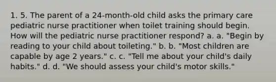 1. 5. The parent of a 24-month-old child asks the primary care pediatric nurse practitioner when toilet training should begin. How will the pediatric nurse practitioner respond? a. a. "Begin by reading to your child about toileting." b. b. "Most children are capable by age 2 years." c. c. "Tell me about your child's daily habits." d. d. "We should assess your child's motor skills."