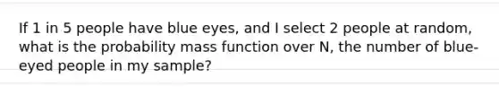 If 1 in 5 people have blue eyes, and I select 2 people at random, what is the probability mass function over N, the number of blue-eyed people in my sample?