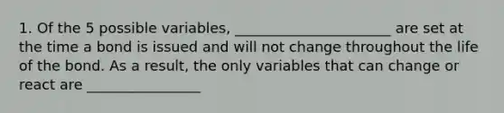 1. Of the 5 possible variables, ______________________ are set at the time a bond is issued and will not change throughout the life of the bond. As a result, the only variables that can change or react are ________________