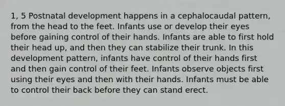 1, 5 Postnatal development happens in a cephalocaudal pattern, from the head to the feet. Infants use or develop their eyes before gaining control of their hands. Infants are able to first hold their head up, and then they can stabilize their trunk. In this development pattern, infants have control of their hands first and then gain control of their feet. Infants observe objects first using their eyes and then with their hands. Infants must be able to control their back before they can stand erect.