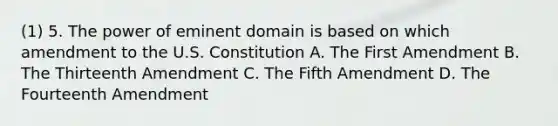 (1) 5. The power of eminent domain is based on which amendment to the U.S. Constitution A. The First Amendment B. The Thirteenth Amendment C. The Fifth Amendment D. The Fourteenth Amendment