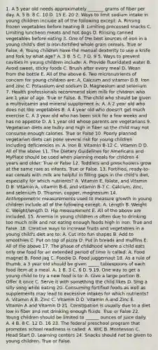 1. A 5 year old needs approximately _______ grams of fiber per day. A. 5 B. 8 C. 10 D. 15 E. 20 2. Ways to limit sodium intake in young children include all of the following except: A. Rinsing frozen vegetables before heating B. Limiting processed snacks C. Limiting luncheon meats and hot dogs D. Rinsing canned vegetables before eating 3. One of the best sources of iron in a young child's diet is iron-fortified whole grain cereals. True or False. 4. Young children have the manual dexterity to use a knife and fork by what age? A. 3 B. 5 C. 7 D. 9 5. Ways to prevent cavities in young children include: A. Provide fluoridated water B. Avoid sweet, sticky foods C. Brush after every meal D. Wean from the bottle E. All of the above 6. Two micronutrients of concern for young children are: A. Calcium and vitamin D B. Iron and zinc C. Potassium and sodium D. Magnesium and selenium 7. Health professionals recommend skim milk for children who are 1 year of age. True or False. 8. The child who should be given a multivitamin and mineral supplement is: A. A 2 year old who does not like vegetables B. A 4 year old who doesn't get much exercise C. A 3 year old who has been sick for a few weeks and has no appetite D. A 1 year old whose parents are vegetarians 9. Vegetarian diets are bulky and high in fiber so the child may not consume enough calories. True or False 10. Poorly planned vegetarian diets can pose several risk for young children including deficiencies in: A. Iron B. Vitamin B-12 C. Vitamin D D. All of the above 11. The Dietary Guidelines for Americans and MyPlate should be used when planning meals for children 4 years and older. True or False 12. Toddlers and preschoolers grow at the same rate as infants. True or False. 13. Fortified, ready-to-eat cereals with milk are helpful in filling gaps in the child's diet, especially for which nutrients? A. Vitamin E, folate, and Vitamin D B. Vitamin A, vitamin B-6, and vitamin B-7 C. Calcium, zinc, and selenium D. Thiamin, copper, magnesium 14. Anthropometric measurements used to measure growth in young children include all of the following except: A. Length B. Weight C. Weight/length D. Hip measurement E. All of the above are included. 15. Anemia in young children is often due to drinking too much milk and not eating enough foods high in iron. True and False. 16. Creative ways to increase fruits and vegetables in a young child's diet are to: A. Cut into fun shapes B. Add to smoothies C. Put on top of pizza D. Put in breads and muffins E. All of the above 17. The phase of childhood where a child eats only one food for an extended period of time is called: A. Food magnet B. Food jag C. Foodie D. Food juggernaut 18. As a rule of thumb, a 3 year old should be given _____ tablespoons of each food item at a meal. A. 1 B. 3 C. 6 D. 9 19. One way to get a young child to try a new food is to: A. Give a large portion B. Offer it once C. Serve it with something the child likes D. Sing a silly song while eating 20. Consuming fortified foods as well as supplements may lead to excessive intakes for which nutrients? A. Vitamin A B. Zinc C. Vitamin D D. Vitamin A and Zinc E. Vitamin A and Vitamin D 21. Constipation is usually due to a diet low in fiber and not drinking enough fluids. True or False 22. Young children should be limited to ______ ounces of juice daily. A. 4 B. 8 C. 12 D. 16 23. The federal preschool program that promotes school readiness is called: A. WIC B. Montessori C. Head Start D. Learning centers 24. Snacks should not be given to young children. True or False.