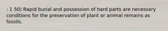 : 1 50) Rapid burial and possession of hard parts are necessary conditions for the preservation of plant or animal remains as fossils.