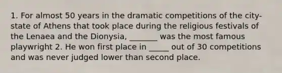 1. For almost 50 years in the dramatic competitions of the city-state of Athens that took place during the religious festivals of the Lenaea and the Dionysia, _______ was the most famous playwright 2. He won first place in _____ out of 30 competitions and was never judged lower than second place.