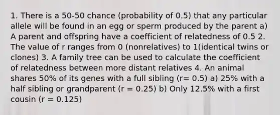 1. There is a 50-50 chance (probability of 0.5) that any particular allele will be found in an egg or sperm produced by the parent a) A parent and offspring have a coefficient of relatedness of 0.5 2. The value of r ranges from 0 (nonrelatives) to 1(identical twins or clones) 3. A family tree can be used to calculate the coefficient of relatedness between more distant relatives 4. An animal shares 50% of its genes with a full sibling (r= 0.5) a) 25% with a half sibling or grandparent (r = 0.25) b) Only 12.5% with a first cousin (r = 0.125)