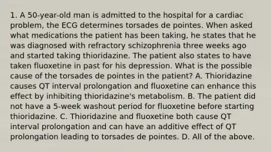 1. A 50-year-old man is admitted to the hospital for a cardiac problem, the ECG determines torsades de pointes. When asked what medications the patient has been taking, he states that he was diagnosed with refractory schizophrenia three weeks ago and started taking thioridazine. The patient also states to have taken fluoxetine in past for his depression. What is the possible cause of the torsades de pointes in the patient? A. Thioridazine causes QT interval prolongation and fluoxetine can enhance this effect by inhibiting thioridazine's metabolism. B. The patient did not have a 5-week washout period for fluoxetine before starting thioridazine. C. Thioridazine and fluoxetine both cause QT interval prolongation and can have an additive effect of QT prolongation leading to torsades de pointes. D. All of the above.