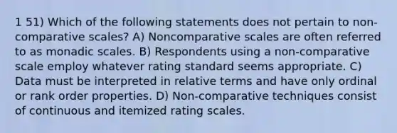 1 51) Which of the following statements does not pertain to non-comparative scales? A) Noncomparative scales are often referred to as monadic scales. B) Respondents using a non-comparative scale employ whatever rating standard seems appropriate. C) Data must be interpreted in relative terms and have only ordinal or rank order properties. D) Non-comparative techniques consist of continuous and itemized rating scales.