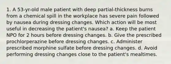 1. A 53-yr-old male patient with deep partial-thickness burns from a chemical spill in the workplace has severe pain followed by nausea during dressing changes. Which action will be most useful in decreasing the patient's nausea? a. Keep the patient NPO for 2 hours before dressing changes. b. Give the prescribed prochlorperazine before dressing changes. c. Administer prescribed morphine sulfate before dressing changes. d. Avoid performing dressing changes close to the patient's mealtimes.